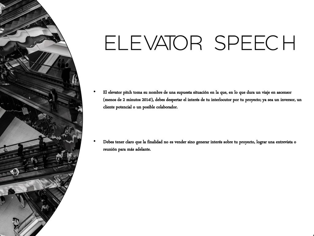El elevator pitch toma su nombre de una supuesta situación en la que, en lo que dura un viaje en ascensor (menos de 2 minutos 2014!), debes despertar el interés de tu interlocutor por tu proyecto; ya sea un inversor, un cliente potencial o un posible colaborador.