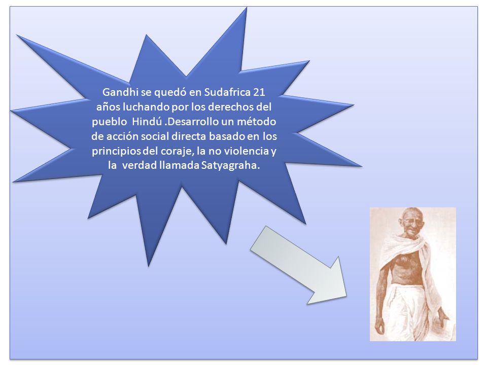Gandhi se quedó en Sudafrica 21 años luchando por los derechos del pueblo Hindú .Desarrollo un método de acción social directa basado en los principios del coraje, la no violencia y la verdad llamada Satyagraha.