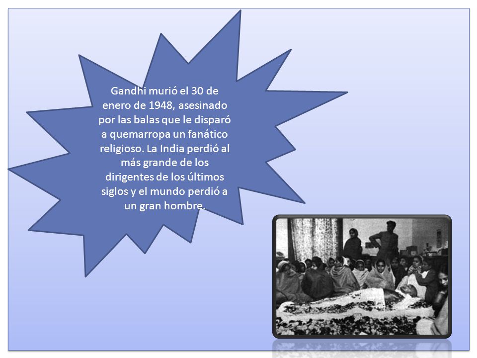 Gandhi murió el 30 de enero de 1948, asesinado por las balas que le disparó a quemarropa un fanático religioso. La India perdió al más grande de los dirigentes de los últimos siglos y el mundo perdió a un gran hombre.