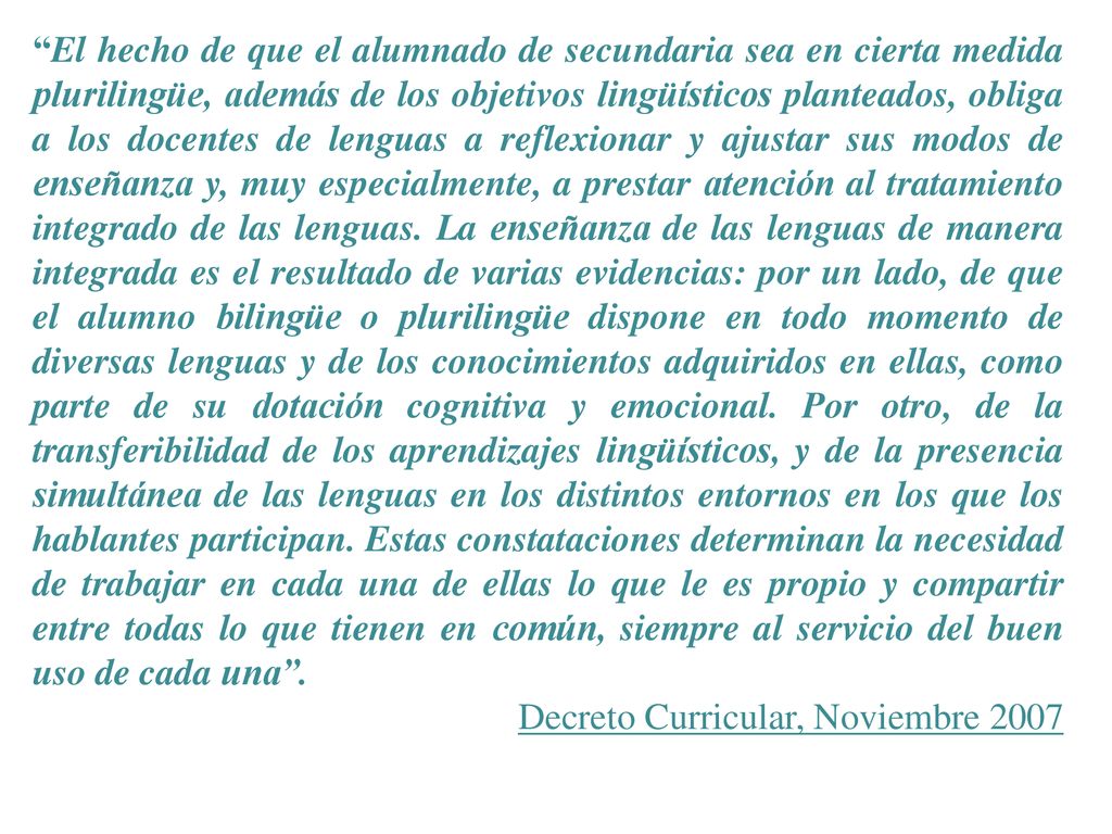 El hecho de que el alumnado de secundaria sea en cierta medida plurilingüe, además de los objetivos lingüísticos planteados, obliga a los docentes de lenguas a reflexionar y ajustar sus modos de enseñanza y, muy especialmente, a prestar atención al tratamiento integrado de las lenguas. La enseñanza de las lenguas de manera integrada es el resultado de varias evidencias: por un lado, de que el alumno bilingüe o plurilingüe dispone en todo momento de diversas lenguas y de los conocimientos adquiridos en ellas, como parte de su dotación cognitiva y emocional. Por otro, de la transferibilidad de los aprendizajes lingüísticos, y de la presencia simultánea de las lenguas en los distintos entornos en los que los hablantes participan. Estas constataciones determinan la necesidad de trabajar en cada una de ellas lo que le es propio y compartir entre todas lo que tienen en común, siempre al servicio del buen uso de cada una .