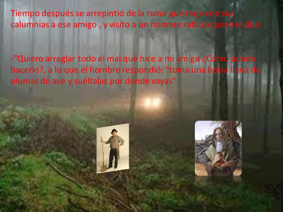 Tiempo después se arrepintió de la ruina que trajo con sus calumnias a ese amigo , y visito a un hombre sabio a quien le dijo: