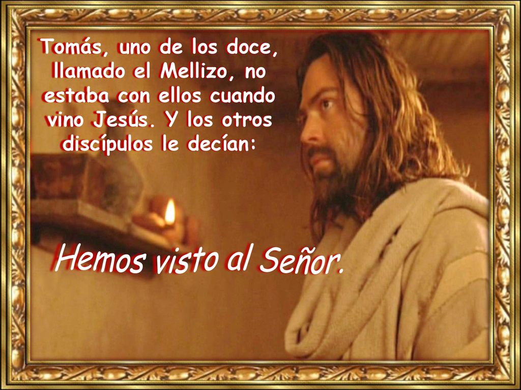Tomás, uno de los doce, llamado el Mellizo, no estaba con ellos cuando vino Jesús. Y los otros discípulos le decían: