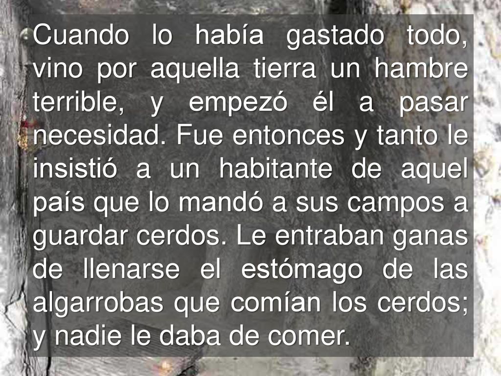 Cuando lo había gastado todo, vino por aquella tierra un hambre terrible, y empezó él a pasar necesidad.