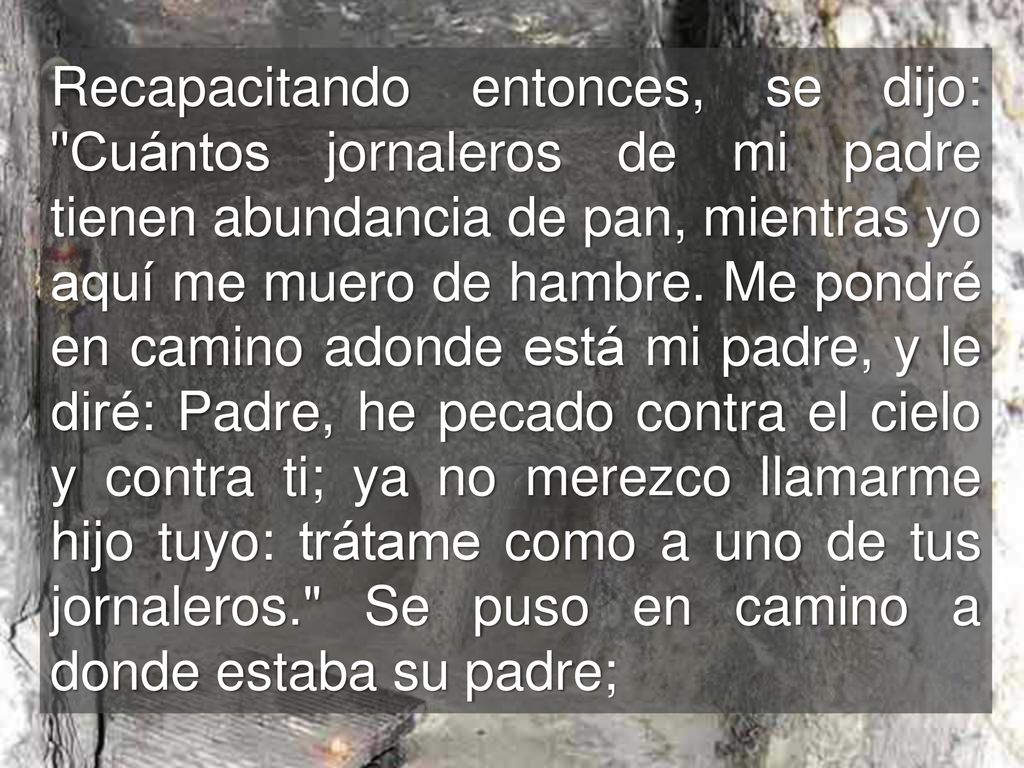 Recapacitando entonces, se dijo: Cuántos jornaleros de mi padre tienen abundancia de pan, mientras yo aquí me muero de hambre.