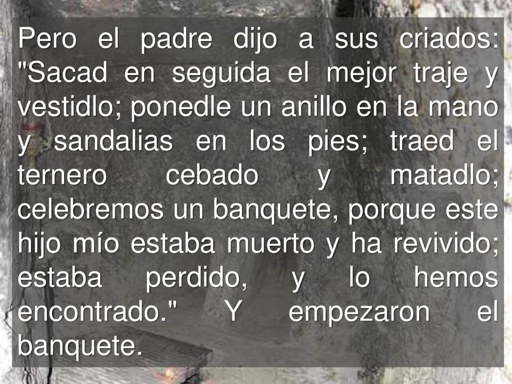 Pero el padre dijo a sus criados: Sacad en seguida el mejor traje y vestidlo; ponedle un anillo en la mano y sandalias en los pies; traed el ternero cebado y matadlo; celebremos un banquete, porque este hijo mío estaba muerto y ha revivido; estaba perdido, y lo hemos encontrado. Y empezaron el banquete.