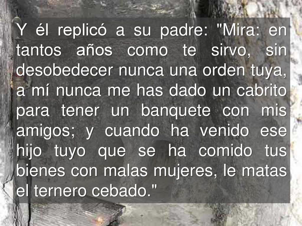 Y él replicó a su padre: Mira: en tantos años como te sirvo, sin desobedecer nunca una orden tuya, a mí nunca me has dado un cabrito para tener un banquete con mis amigos; y cuando ha venido ese hijo tuyo que se ha comido tus bienes con malas mujeres, le matas el ternero cebado.