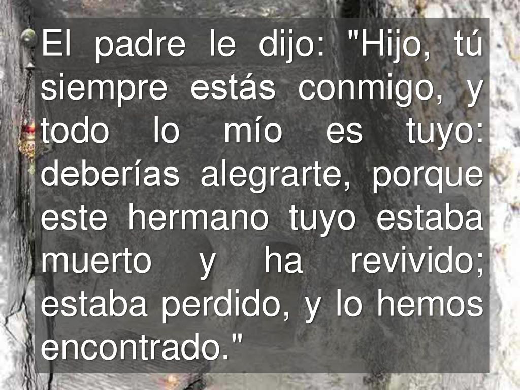 El padre le dijo: Hijo, tú siempre estás conmigo, y todo lo mío es tuyo: deberías alegrarte, porque este hermano tuyo estaba muerto y ha revivido; estaba perdido, y lo hemos encontrado.