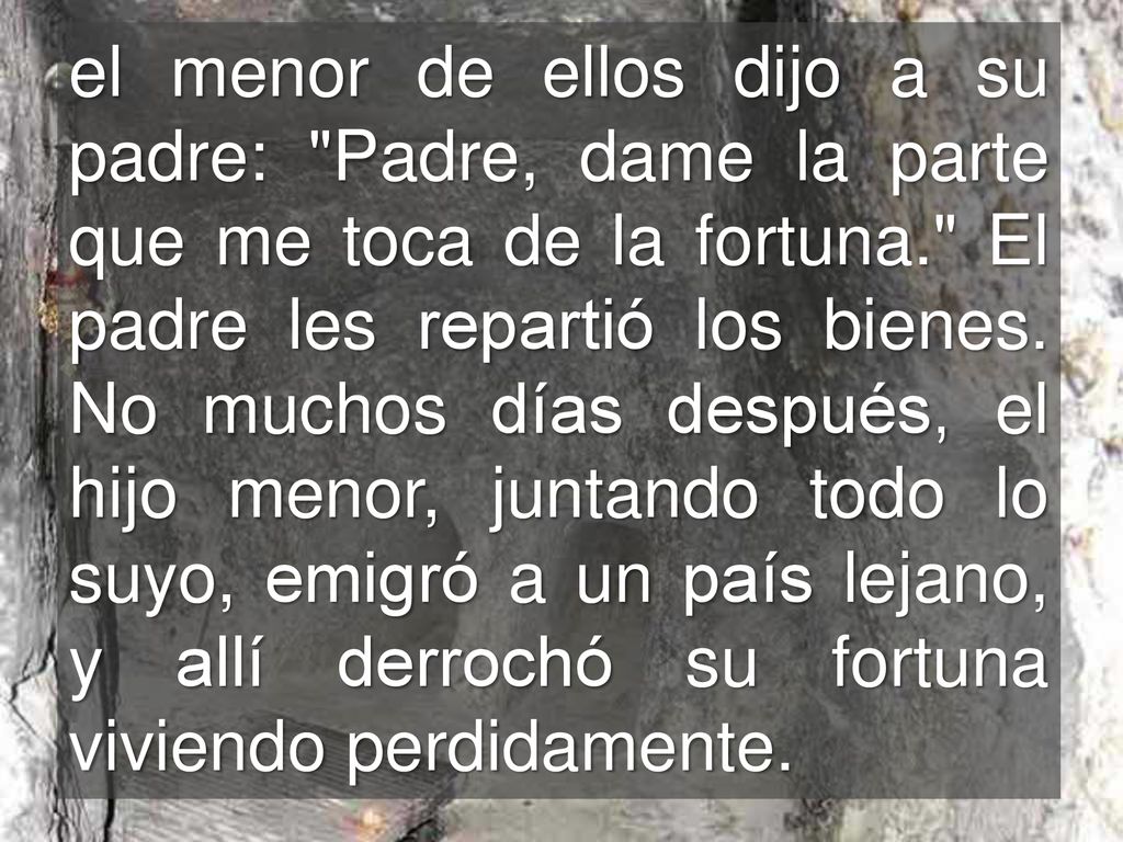 el menor de ellos dijo a su padre: Padre, dame la parte que me toca de la fortuna. El padre les repartió los bienes.