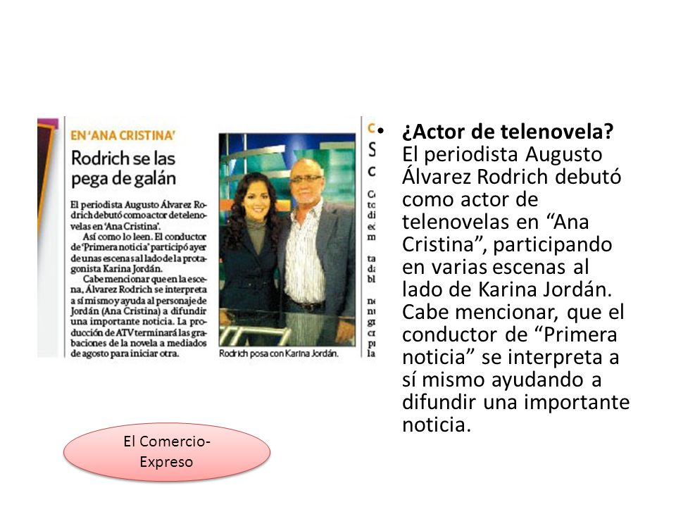¿Actor de telenovela El periodista Augusto Álvarez Rodrich debutó como actor de telenovelas en Ana Cristina , participando en varias escenas al lado de Karina Jordán. Cabe mencionar, que el conductor de Primera noticia se interpreta a sí mismo ayudando a difundir una importante noticia.