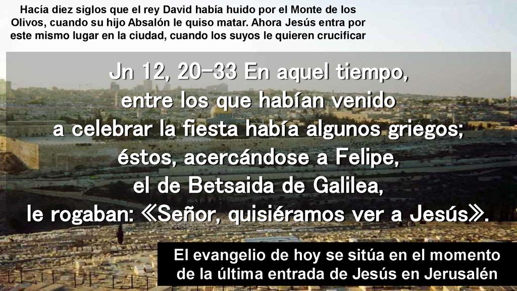 Hacía diez siglos que el rey David había huido por el Monte de los Olivos, cuando su hijo Absalón le quiso matar. Ahora Jesús entra por este mismo lugar en la ciudad, cuando los suyos le quieren crucificar
