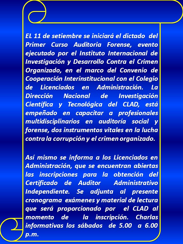 EL 11 de setiembre se iniciará el dictado del Primer Curso Auditoria Forense, evento ejecutado por el Instituto Internacional de Investigación y Desarrollo Contra el Crimen Organizado, en el marco del Convenio de Cooperación Interinstitucional con el Colegio de Licenciados en Administración. La Dirección Nacional de Investigación Científica y Tecnológica del CLAD, está empeñado en capacitar a profesionales multidisciplinarios en auditoría social y forense, dos instrumentos vitales en la lucha contra la corrupción y el crimen organizado.