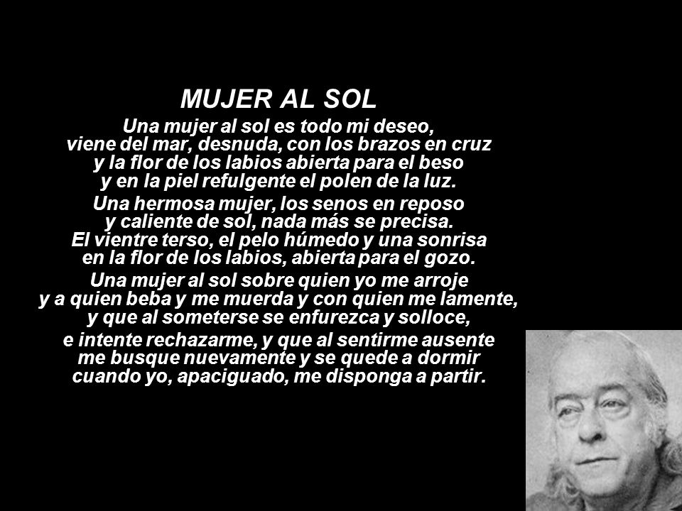 MUJER AL SOL Una mujer al sol es todo mi deseo, viene del mar, desnuda, con los brazos en cruz y la flor de los labios abierta para el beso y en la piel refulgente el polen de la luz.