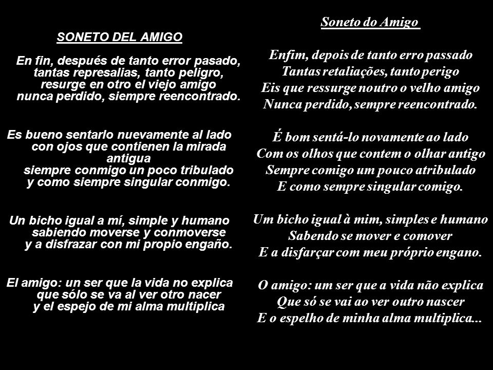 Soneto do Amigo Enfim, depois de tanto erro passado Tantas retaliações, tanto perigo Eis que ressurge noutro o velho amigo Nunca perdido, sempre reencontrado. É bom sentá-lo novamente ao lado Com os olhos que contem o olhar antigo Sempre comigo um pouco atribulado E como sempre singular comigo. Um bicho igual à mim, simples e humano Sabendo se mover e comover E a disfarçar com meu próprio engano. O amigo: um ser que a vida não explica Que só se vai ao ver outro nascer E o espelho de minha alma multiplica...