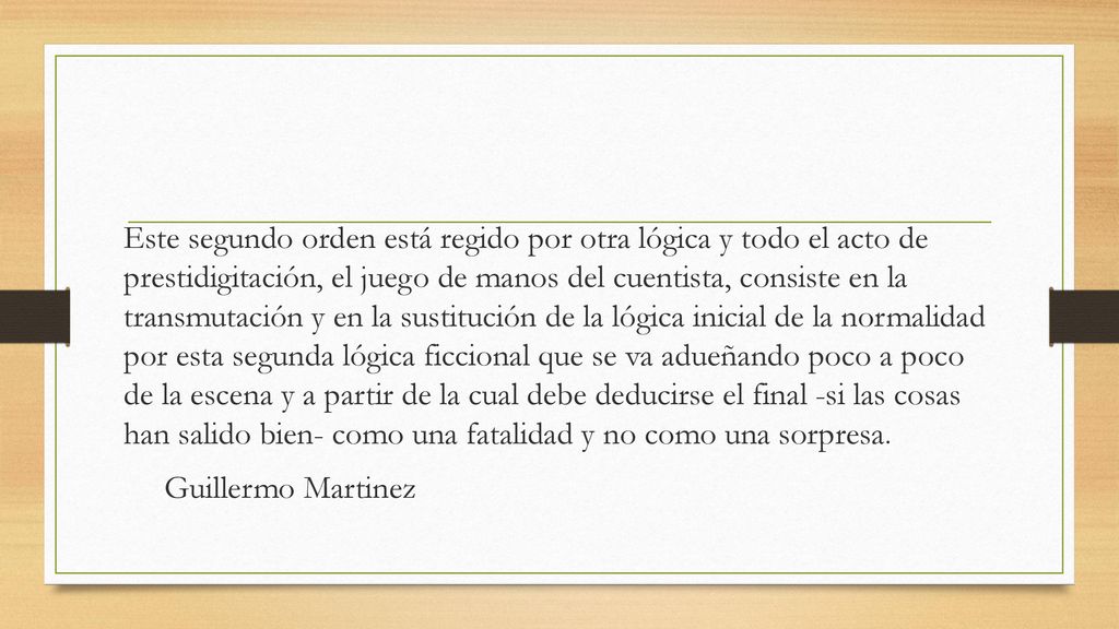 Este segundo orden está regido por otra lógica y todo el acto de prestidigitación, el juego de manos del cuentista, consiste en la transmutación y en la sustitución de la lógica inicial de la normalidad por esta segunda lógica ficcional que se va adueñando poco a poco de la escena y a partir de la cual debe deducirse el final -si las cosas han salido bien- como una fatalidad y no como una sorpresa.