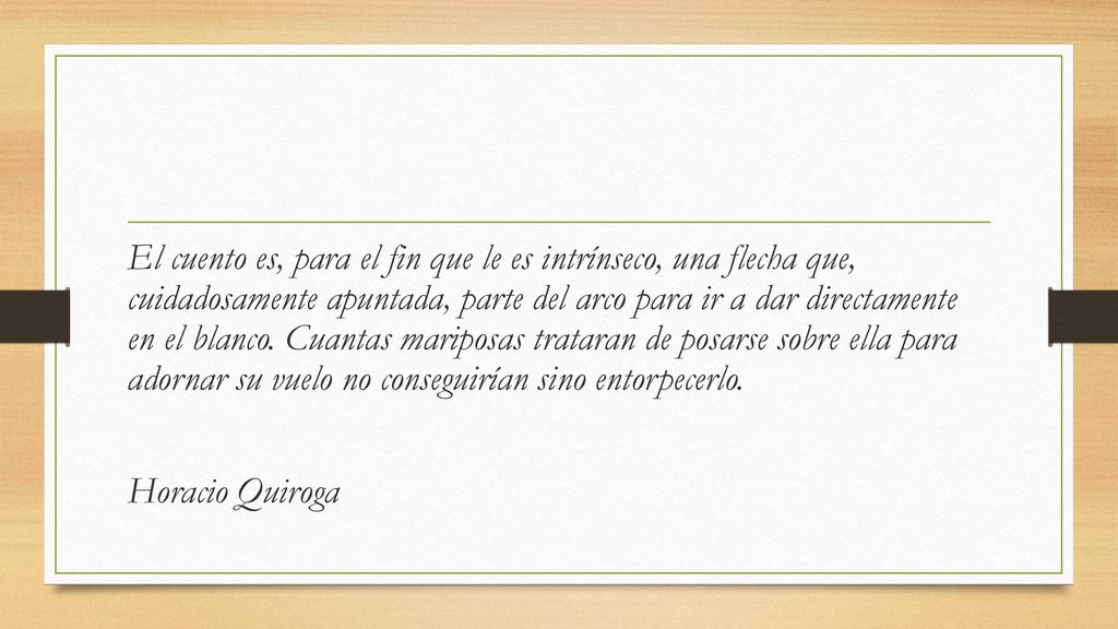 El cuento es, para el fin que le es intrínseco, una flecha que, cuidadosamente apuntada, parte del arco para ir a dar directamente en el blanco. Cuantas mariposas trataran de posarse sobre ella para adornar su vuelo no conseguirían sino entorpecerlo.