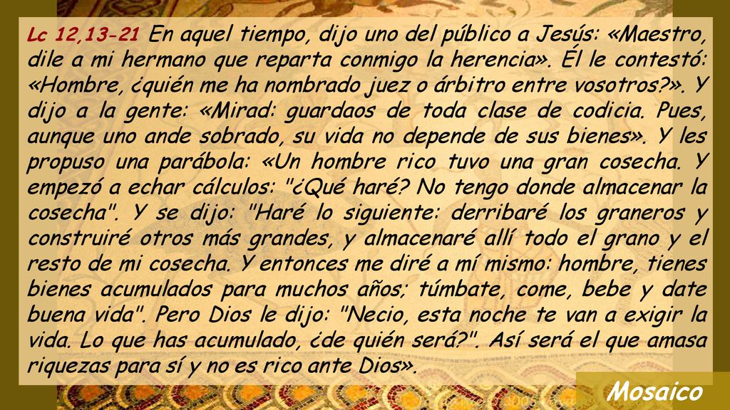 Lc 12,13-21 En aquel tiempo, dijo uno del público a Jesús: «Maestro, dile a mi hermano que reparta conmigo la herencia». Él le contestó: «Hombre, ¿quién me ha nombrado juez o árbitro entre vosotros ». Y dijo a la gente: «Mirad: guardaos de toda clase de codicia. Pues, aunque uno ande sobrado, su vida no depende de sus bienes». Y les propuso una parábola: «Un hombre rico tuvo una gran cosecha. Y empezó a echar cálculos: ¿Qué haré No tengo donde almacenar la cosecha . Y se dijo: Haré lo siguiente: derribaré los graneros y construiré otros más grandes, y almacenaré allí todo el grano y el resto de mi cosecha. Y entonces me diré a mí mismo: hombre, tienes bienes acumulados para muchos años; túmbate, come, bebe y date buena vida . Pero Dios le dijo: Necio, esta noche te van a exigir la vida. Lo que has acumulado, ¿de quién será . Así será el que amasa riquezas para sí y no es rico ante Dios».