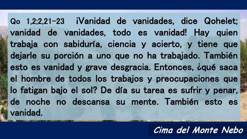 Qo 1,2;2,21-23 ¡Vanidad de vanidades, dice Qohelet; vanidad de vanidades, todo es vanidad! Hay quien trabaja con sabiduría, ciencia y acierto, y tiene que dejarle su porción a uno que no ha trabajado. También esto es vanidad y grave desgracia. Entonces, ¿qué saca el hombre de todos los trabajos y preocupaciones que lo fatigan bajo el sol De día su tarea es sufrir y penar, de noche no descansa su mente. También esto es vanidad.