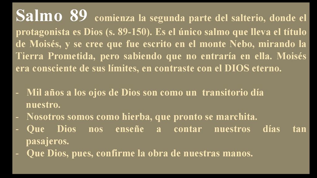 Salmo 89 comienza la segunda parte del salterio, donde el protagonista es Dios (s ). Es el único salmo que lleva el título de Moisés, y se cree que fue escrito en el monte Nebo, mirando la Tierra Prometida, pero sabiendo que no entraría en ella. Moisés era consciente de sus límites, en contraste con el DIOS eterno.