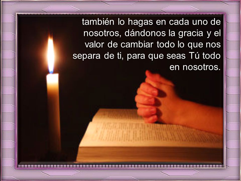 también lo hagas en cada uno de nosotros, dándonos la gracia y el valor de cambiar todo lo que nos separa de ti, para que seas Tú todo en nosotros.