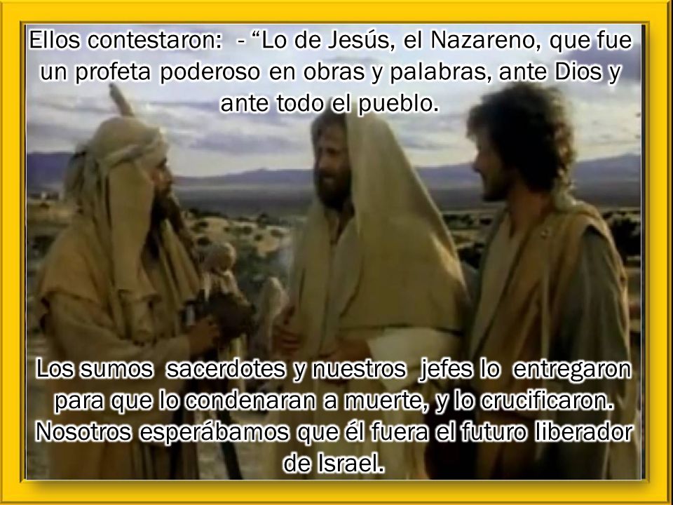 Ellos contestaron: - Lo de Jesús, el Nazareno, que fue un profeta poderoso en obras y palabras, ante Dios y ante todo el pueblo.