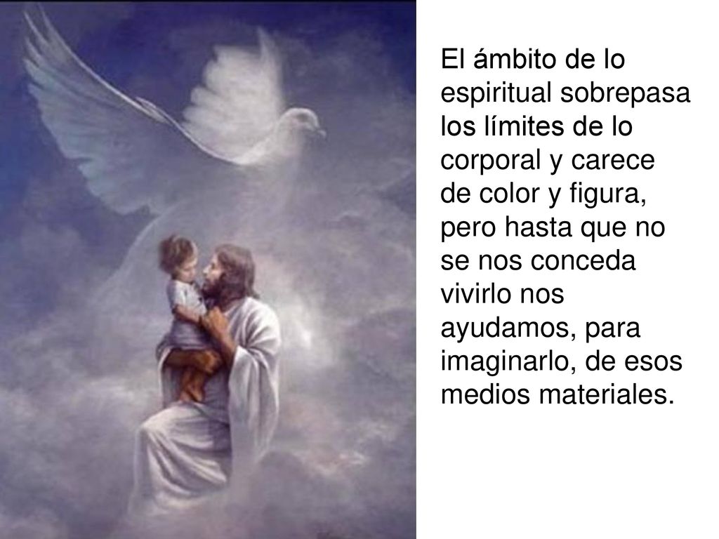 El ámbito de lo espiritual sobrepasa los límites de lo corporal y carece de color y figura, pero hasta que no se nos conceda vivirlo nos ayudamos, para imaginarlo, de esos medios materiales.