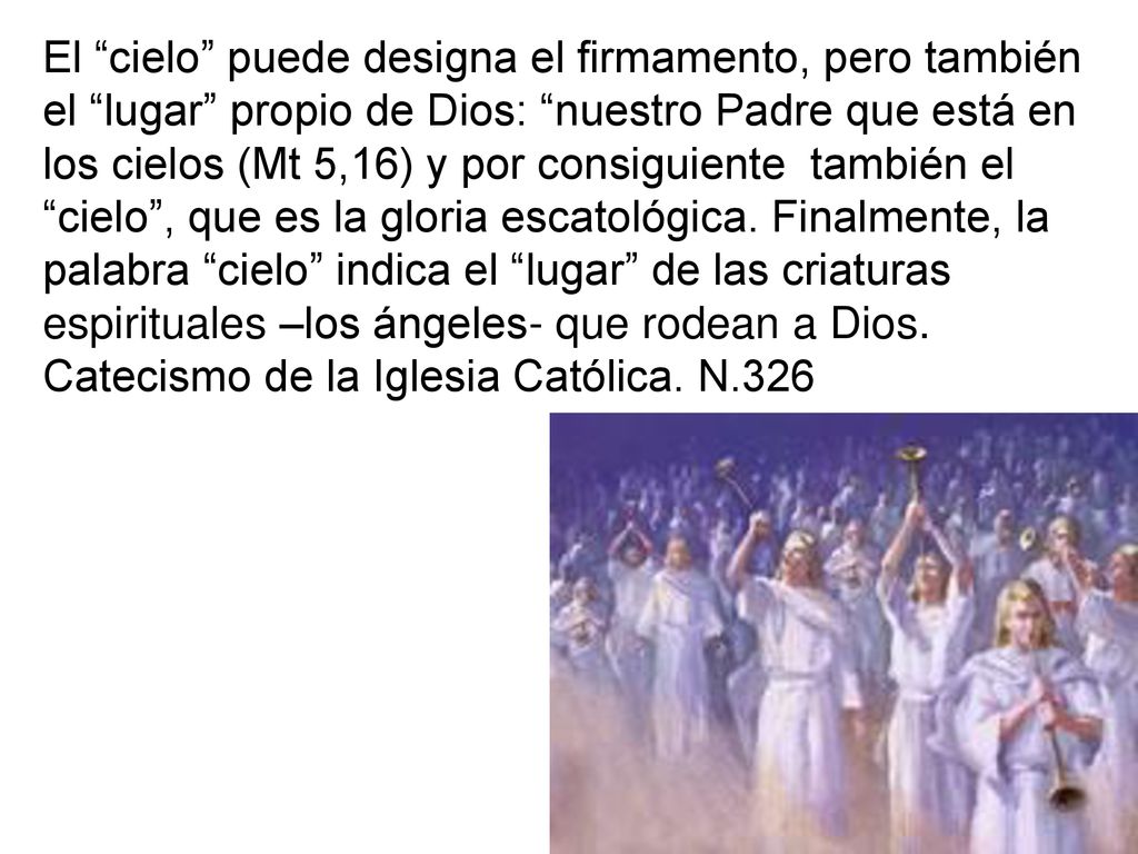 El cielo puede designa el firmamento, pero también el lugar propio de Dios: nuestro Padre que está en los cielos (Mt 5,16) y por consiguiente también el cielo , que es la gloria escatológica.