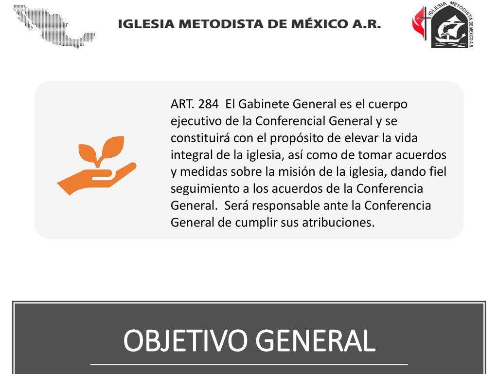 ART. 284 El Gabinete General es el cuerpo ejecutivo de la Conferencial General y se constituirá con el propósito de elevar la vida integral de la iglesia, así como de tomar acuerdos y medidas sobre la misión de la iglesia, dando fiel seguimiento a los acuerdos de la Conferencia General. Será responsable ante la Conferencia General de cumplir sus atribuciones.