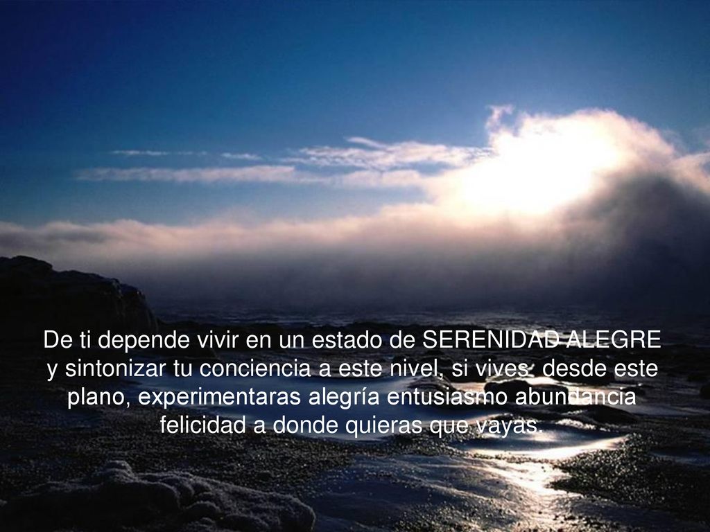De ti depende vivir en un estado de SERENIDAD ALEGRE y sintonizar tu conciencia a este nivel, si vives desde este plano, experimentaras alegría entusiasmo abundancia felicidad a donde quieras que vayas.