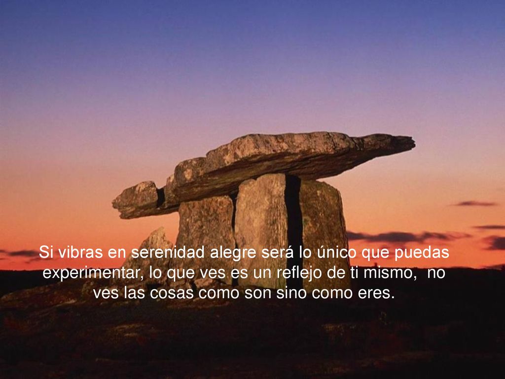 Si vibras en serenidad alegre será lo único que puedas experimentar, lo que ves es un reflejo de ti mismo, no ves las cosas como son sino como eres.