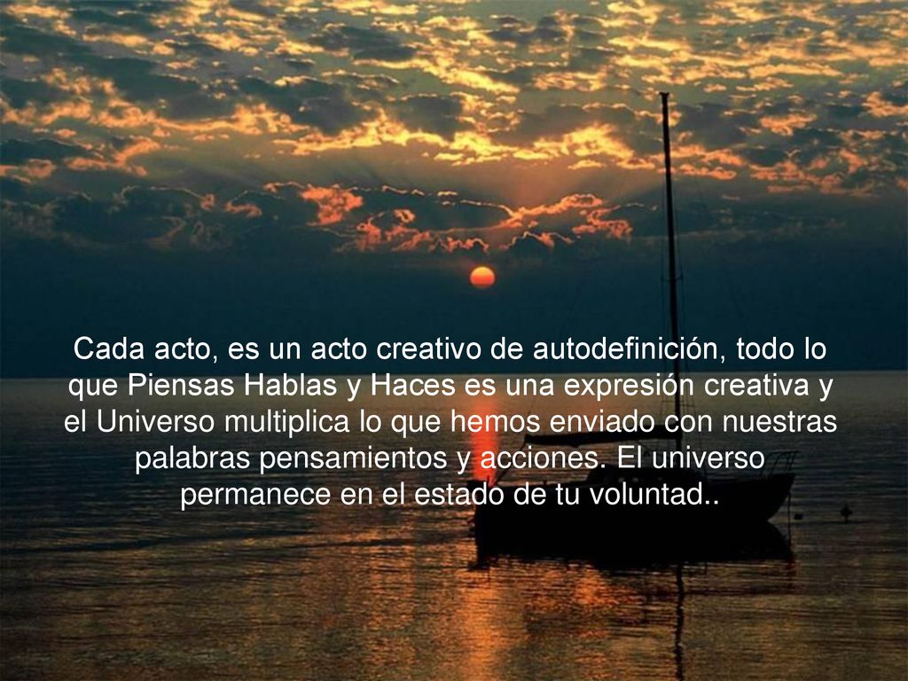 Cada acto, es un acto creativo de autodefinición, todo lo que Piensas Hablas y Haces es una expresión creativa y el Universo multiplica lo que hemos enviado con nuestras palabras pensamientos y acciones.