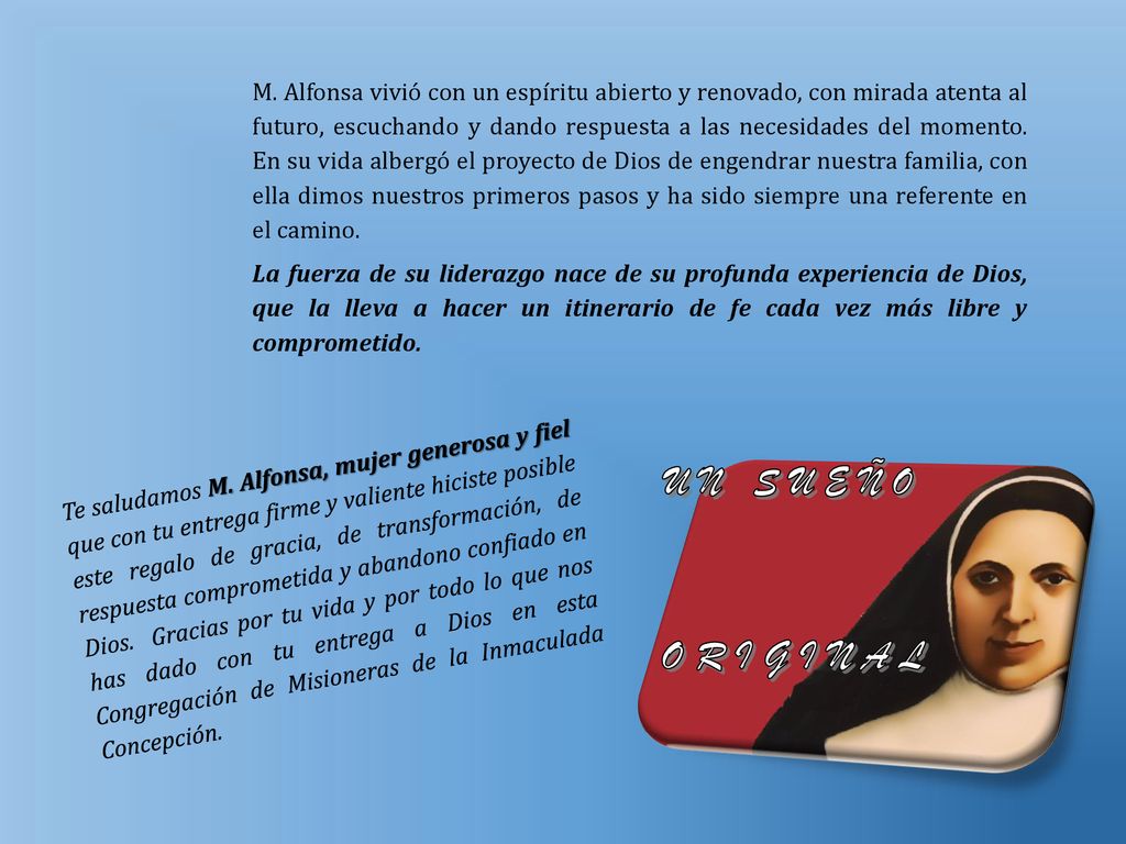 M. Alfonsa vivió con un espíritu abierto y renovado, con mirada atenta al futuro, escuchando y dando respuesta a las necesidades del momento. En su vida albergó el proyecto de Dios de engendrar nuestra familia, con ella dimos nuestros primeros pasos y ha sido siempre una referente en el camino.