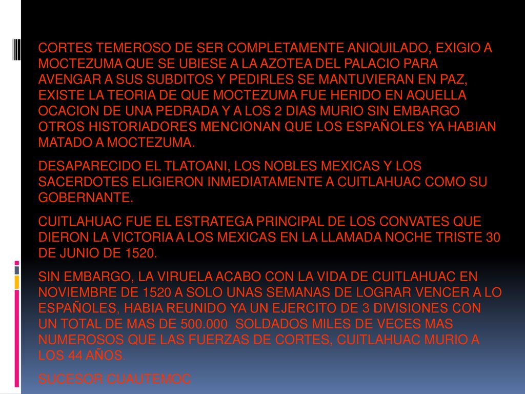 CORTES TEMEROSO DE SER COMPLETAMENTE ANIQUILADO, EXIGIO A MOCTEZUMA QUE SE UBIESE A LA AZOTEA DEL PALACIO PARA AVENGAR A SUS SUBDITOS Y PEDIRLES SE MANTUVIERAN EN PAZ, EXISTE LA TEORIA DE QUE MOCTEZUMA FUE HERIDO EN AQUELLA OCACION DE UNA PEDRADA Y A LOS 2 DIAS MURIO SIN EMBARGO OTROS HISTORIADORES MENCIONAN QUE LOS ESPAÑOLES YA HABIAN MATADO A MOCTEZUMA.