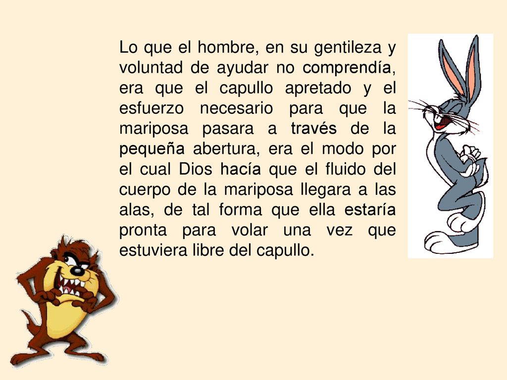 Lo que el hombre, en su gentileza y voluntad de ayudar no comprendía, era que el capullo apretado y el esfuerzo necesario para que la mariposa pasara a través de la pequeña abertura, era el modo por el cual Dios hacía que el fluido del cuerpo de la mariposa llegara a las alas, de tal forma que ella estaría pronta para volar una vez que estuviera libre del capullo.