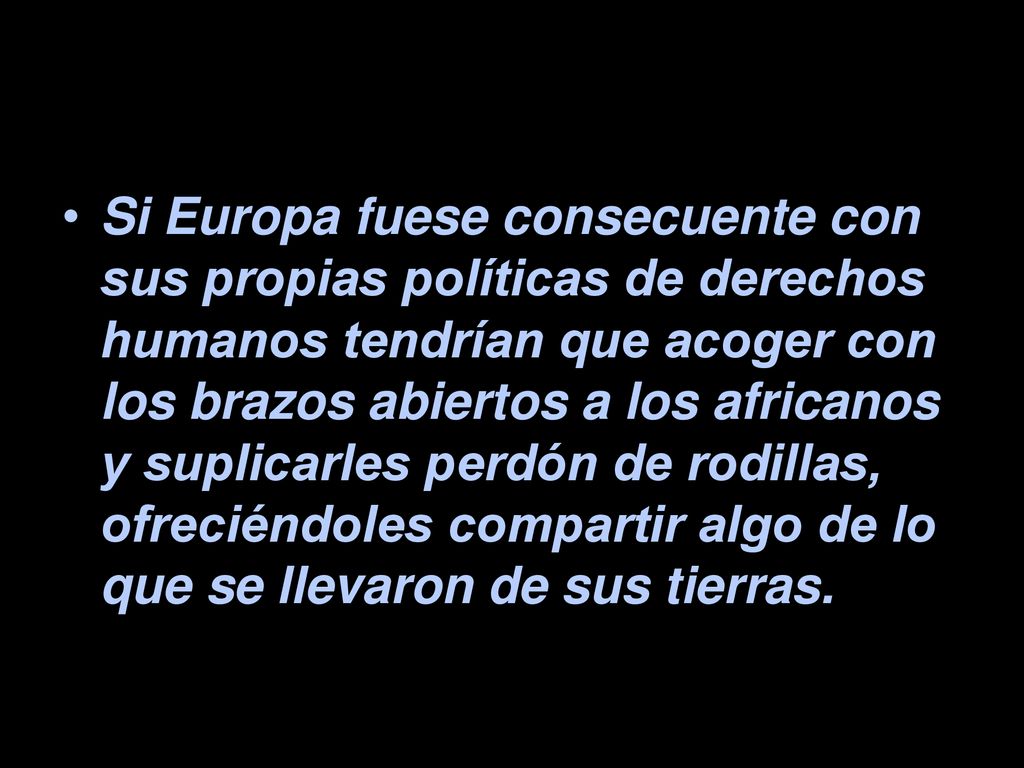 Si Europa fuese consecuente con sus propias políticas de derechos humanos tendrían que acoger con los brazos abiertos a los africanos y suplicarles perdón de rodillas, ofreciéndoles compartir algo de lo que se llevaron de sus tierras.