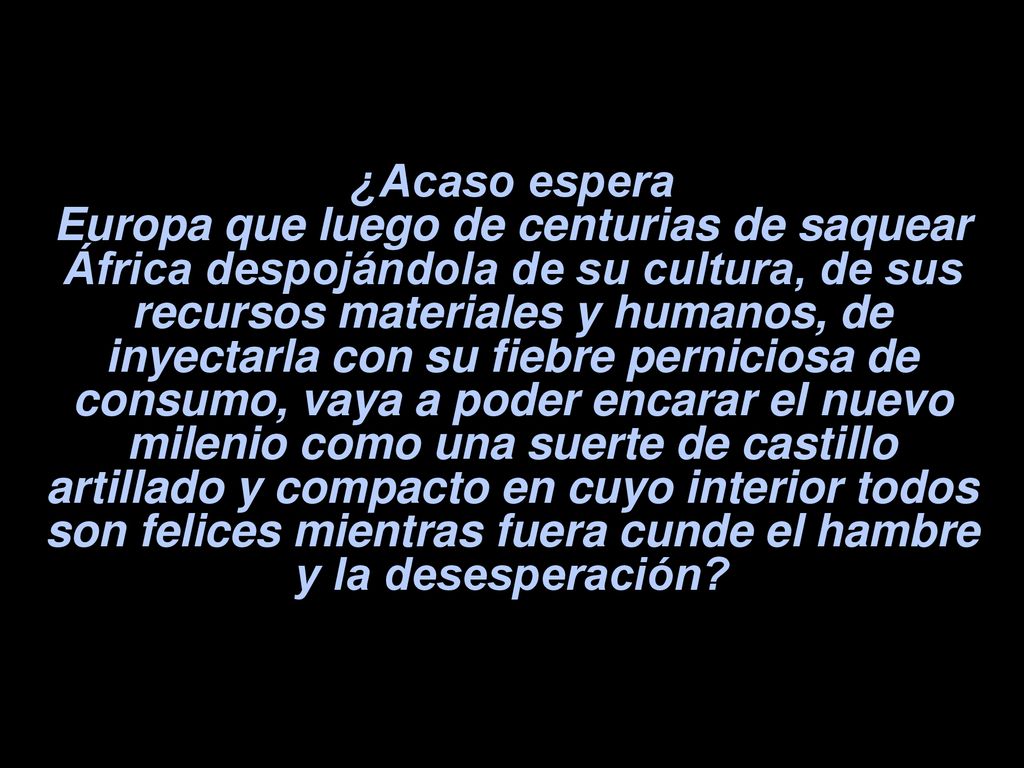 ¿Acaso espera Europa que luego de centurias de saquear África despojándola de su cultura, de sus recursos materiales y humanos, de inyectarla con su fiebre perniciosa de consumo, vaya a poder encarar el nuevo milenio como una suerte de castillo artillado y compacto en cuyo interior todos son felices mientras fuera cunde el hambre y la desesperación