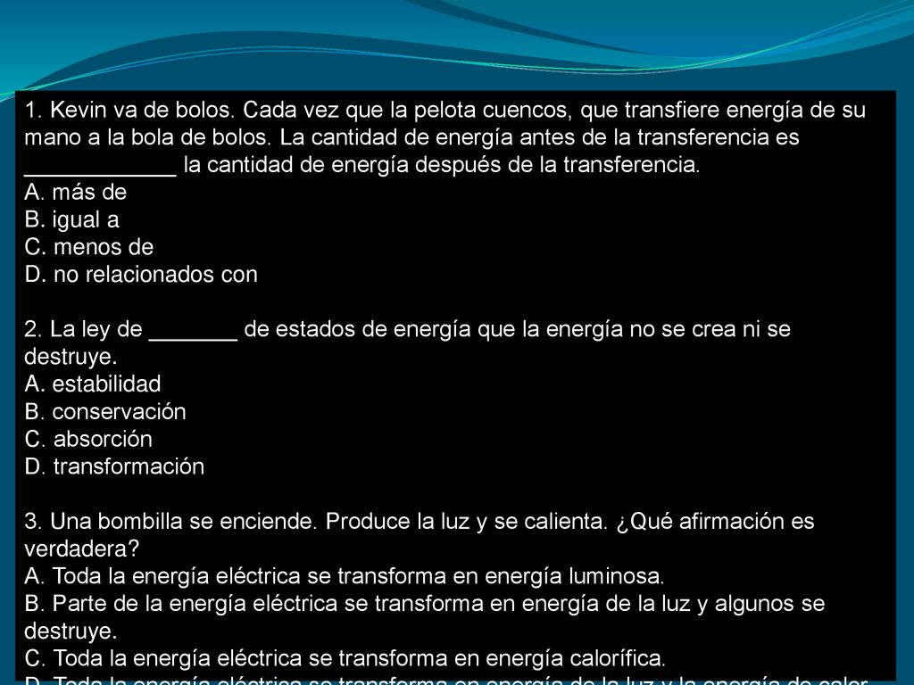 1. Kevin va de bolos. Cada vez que la pelota cuencos, que transfiere energía de su mano a la bola de bolos. La cantidad de energía antes de la transferencia es ____________ la cantidad de energía después de la transferencia.