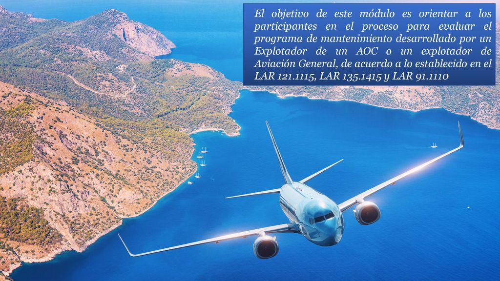 El objetivo de este módulo es orientar a los participantes en el proceso para evaluar el programa de mantenimiento desarrollado por un Explotador de un AOC o un explotador de Aviación General, de acuerdo a lo establecido en el LAR , LAR y LAR