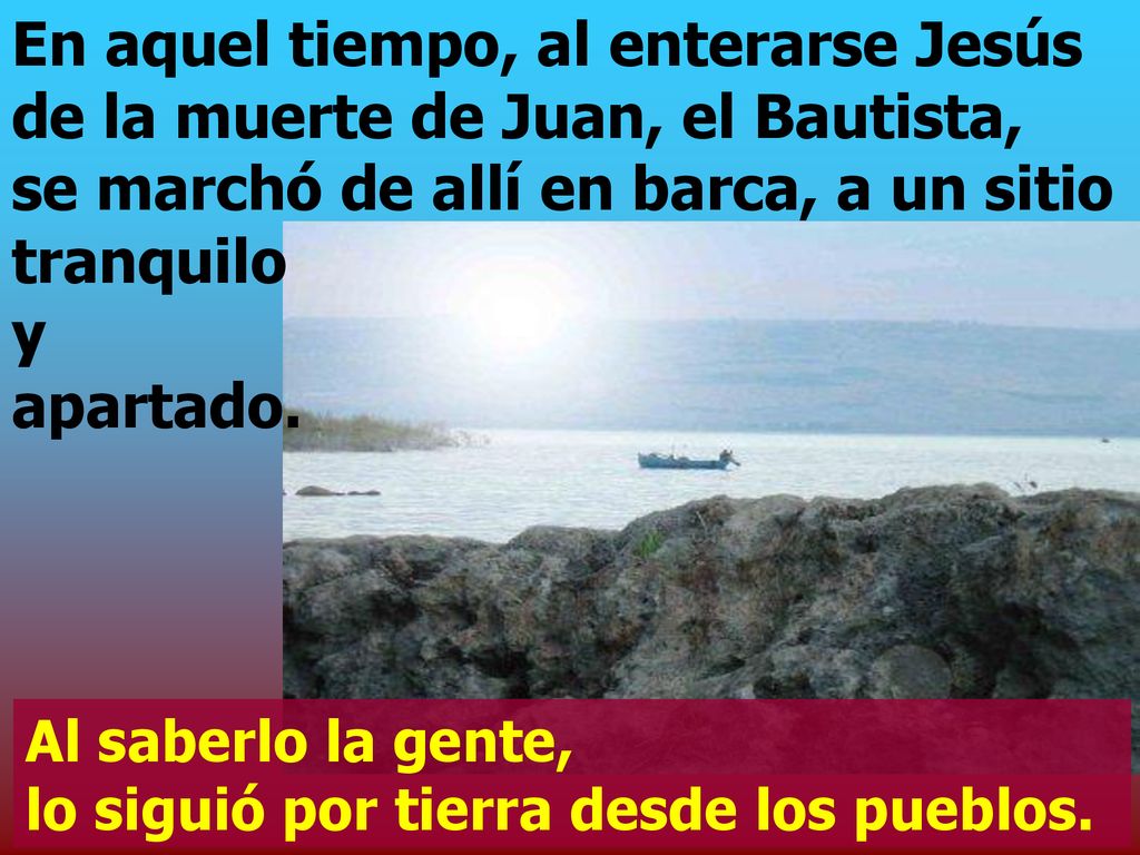 En aquel tiempo, al enterarse Jesús de la muerte de Juan, el Bautista, se marchó de allí en barca, a un sitio