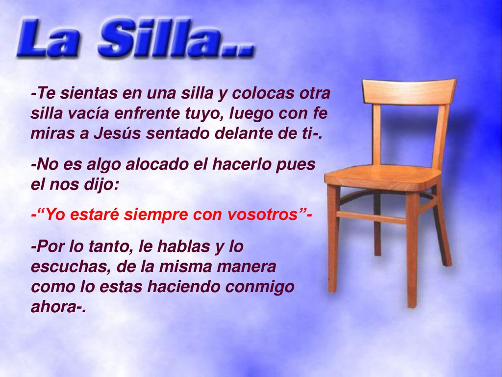 -Te sientas en una silla y colocas otra silla vacía enfrente tuyo, luego con fe miras a Jesús sentado delante de ti-.