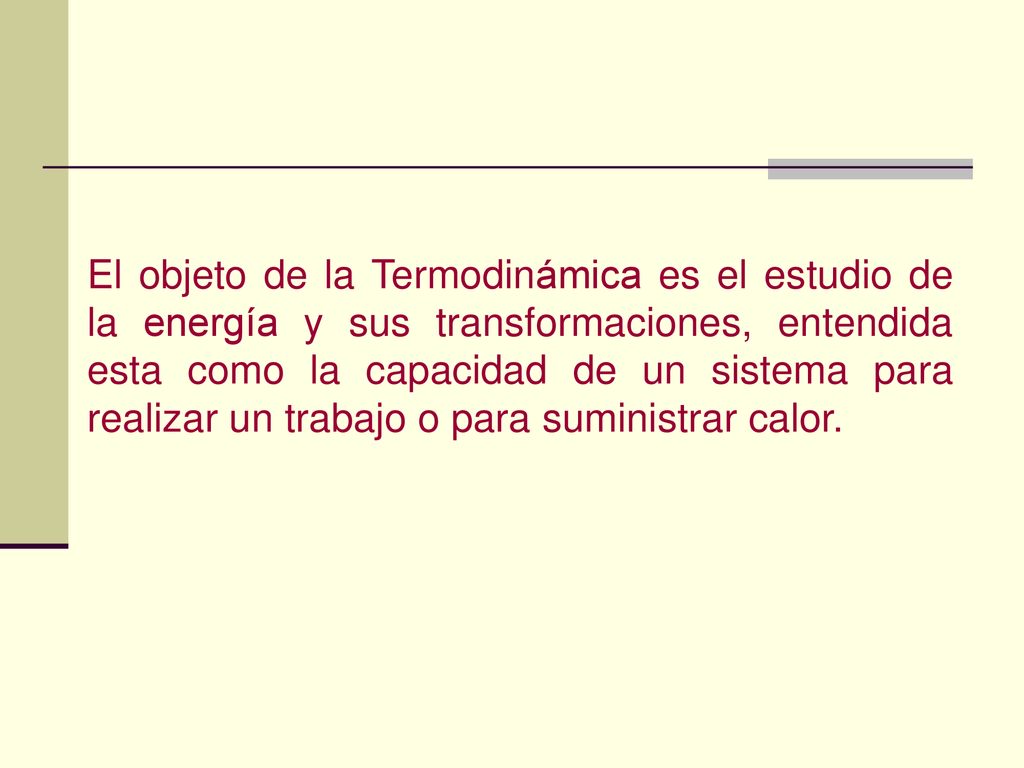 El objeto de la Termodinámica es el estudio de la energía y sus transformaciones, entendida esta como la capacidad de un sistema para realizar un trabajo o para suministrar calor.