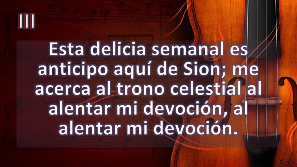 III Esta delicia semanal es anticipo aquí de Sion; me acerca al trono celestial al alentar mi devoción, al alentar mi devoción.