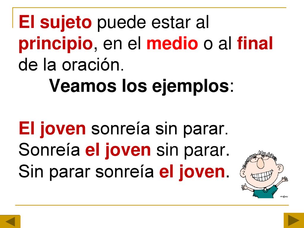 El sujeto puede estar al principio, en el medio o al final de la oración. Veamos los ejemplos: El joven sonreía sin parar. Sonreía el joven sin parar.