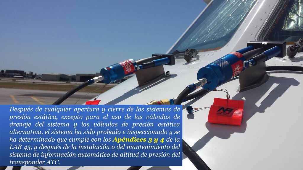 Después de cualquier apertura y cierre de los sistemas de presión estática, excepto para el uso de las válvulas de drenaje del sistema y las válvulas de presión estática alternativa, el sistema ha sido probado e inspeccionado y se ha determinado que cumple con los Apéndices 3 y 4 de la LAR 43, y después de la instalación o del mantenimiento del sistema de información automático de altitud de presión del transponder ATC.