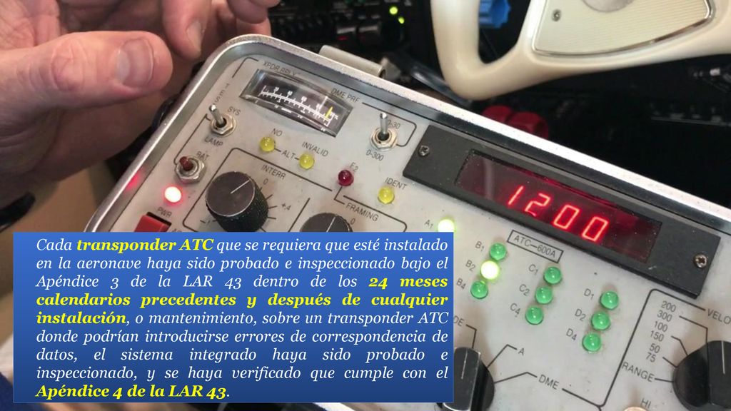 Cada transponder ATC que se requiera que esté instalado en la aeronave haya sido probado e inspeccionado bajo el Apéndice 3 de la LAR 43 dentro de los 24 meses calendarios precedentes y después de cualquier instalación, o mantenimiento, sobre un transponder ATC donde podrían introducirse errores de correspondencia de datos, el sistema integrado haya sido probado e inspeccionado, y se haya verificado que cumple con el Apéndice 4 de la LAR 43.