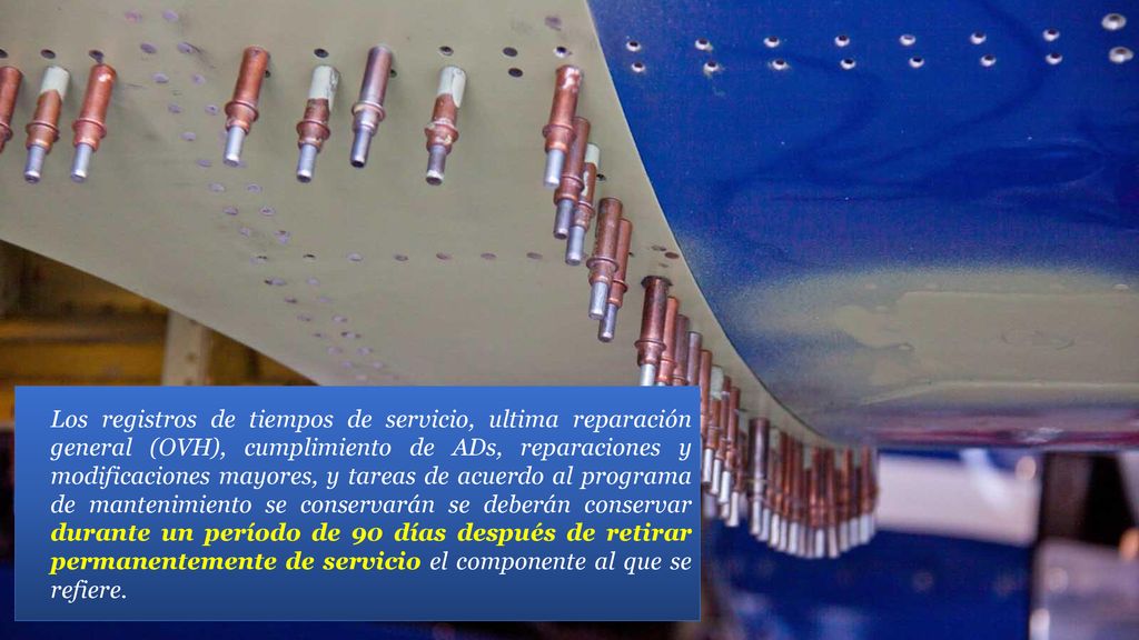 Los registros de tiempos de servicio, ultima reparación general (OVH), cumplimiento de ADs, reparaciones y modificaciones mayores, y tareas de acuerdo al programa de mantenimiento se conservarán se deberán conservar durante un período de 90 días después de retirar permanentemente de servicio el componente al que se refiere.