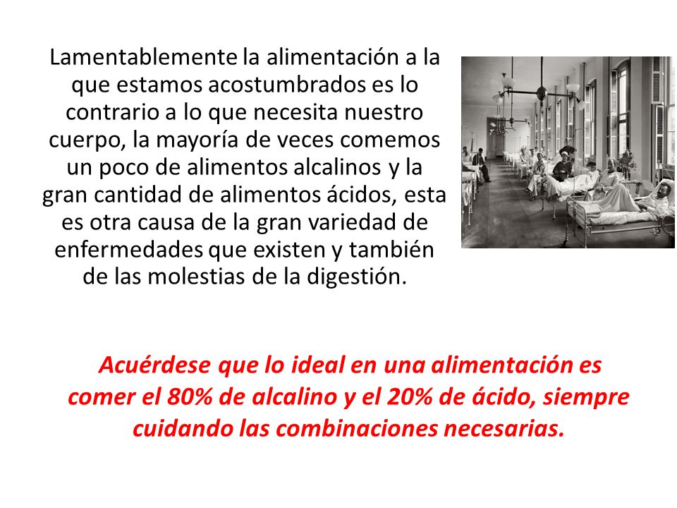 Lamentablemente la alimentación a la que estamos acostumbrados es lo contrario a lo que necesita nuestro cuerpo, la mayoría de veces comemos un poco de alimentos alcalinos y la gran cantidad de alimentos ácidos, esta es otra causa de la gran variedad de enfermedades que existen y también de las molestias de la digestión.