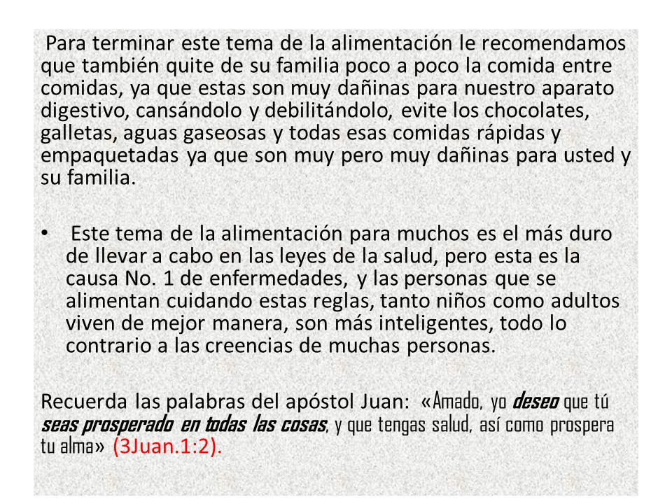 Para terminar este tema de la alimentación le recomendamos que también quite de su familia poco a poco la comida entre comidas, ya que estas son muy dañinas para nuestro aparato digestivo, cansándolo y debilitándolo, evite los chocolates, galletas, aguas gaseosas y todas esas comidas rápidas y empaquetadas ya que son muy pero muy dañinas para usted y su familia.