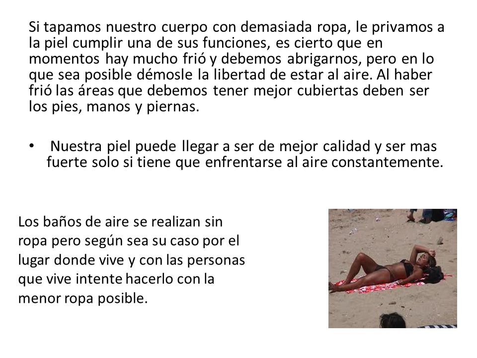 Si tapamos nuestro cuerpo con demasiada ropa, le privamos a la piel cumplir una de sus funciones, es cierto que en momentos hay mucho frió y debemos abrigarnos, pero en lo que sea posible démosle la libertad de estar al aire. Al haber frió las áreas que debemos tener mejor cubiertas deben ser los pies, manos y piernas.