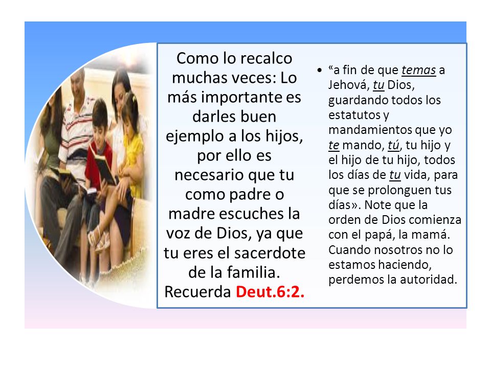 Como lo recalco muchas veces: Lo más importante es darles buen ejemplo a los hijos, por ello es necesario que tu como padre o madre escuches la voz de Dios, ya que tu eres el sacerdote de la familia. Recuerda Deut.6:2.