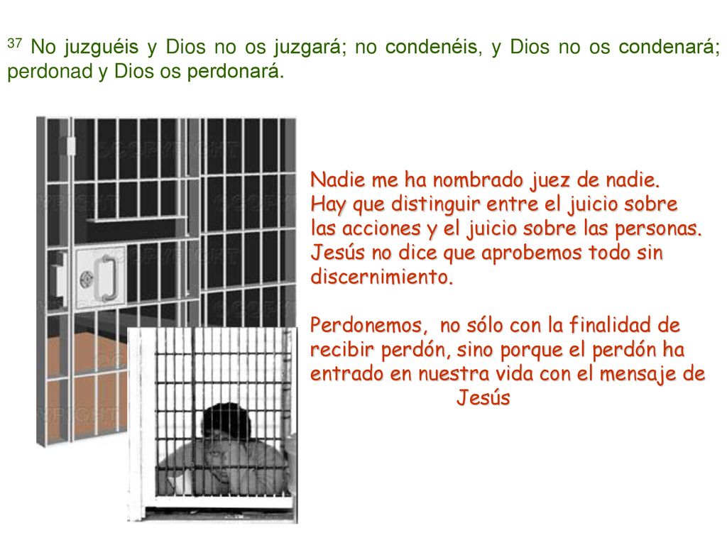 37 No juzguéis y Dios no os juzgará; no condenéis, y Dios no os condenará; perdonad y Dios os perdonará.